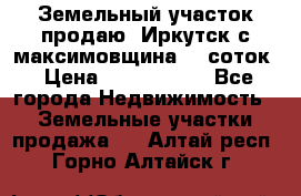 Земельный участок продаю. Иркутск с.максимовщина.12 соток › Цена ­ 1 000 000 - Все города Недвижимость » Земельные участки продажа   . Алтай респ.,Горно-Алтайск г.